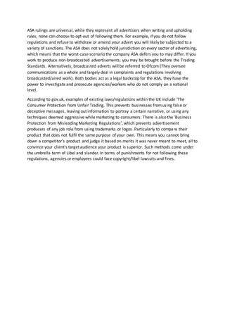 ASA rulings are universal, while they represent all advertisers when writing and upholding
rules, none can choose to opt-out of following them. For example, if you do not follow
regulations and refuse to withdraw or amend your advert you will likely be subjected to a
variety of sanctions. The ASA does not solely hold jurisdiction on every sector of advertising,
which means that the worst-case scenario the company ASA defers you to may differ. If you
work to produce non-broadcasted advertisements, you may be brought before the Trading
Standards. Alternatively, broadcasted adverts will be referred to Ofcom (They oversee
communications as a whole and largely deal in complaints and regulations involving
broadcasted/aired work). Both bodies act as a legal backstop for the ASA, they have the
power to investigate and prosecute agencies/workers who do not comply on a national
level.
According to gov.uk, examples of existing laws/regulations within the UK include ‘The
Consumer Protection from Unfair Trading. This prevents businesses fromusing false or
deceptive messages, leaving out information to portray a certain narrative, or using any
techniques deemed aggressive while marketing to consumers. There is also the ‘Business
Protection from Misleading Marketing Regulations’, which prevents advertisement
producers of any job role from using trademarks or logos. Particularly to compare their
product that does not fulfil the same purpose of your own. This means you cannot bring
down a competitor’s product and judge it based on merits it was never meant to meet, all to
convince your client's target audience your product is superior. Such methods come under
the umbrella term of Libel and slander. In terms of punishments for not following these
regulations, agencies or employees could face copyright/libel lawsuits and fines.
 