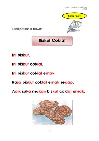 Modul Pengajaran Asas Literasi
                                                    Asas 3



                                  Lampiran 8




Baca petikan di bawah.



                  Biskut Coklat


Ini biskut.

Ini biskut coklat.

Ini biskut coklat emak.

Rasa biskut coklat emak sedap.

Adik suka makan biskut coklat emak.




                         24
 