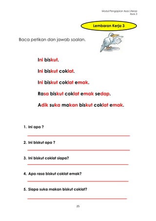 Modul Pengajaran Asas Literasi
                                                                 Asas 3




                                       Lembaran Kerja 3


Baca petikan dan jawab soalan.



          Ini biskut.

          Ini biskut coklat.

          Ini biskut coklat emak.

          Rasa biskut coklat emak sedap.

          Adik suka makan biskut coklat emak.



  1. Ini apa ?



  2. Ini biskut apa ?



  3. Ini biskut coklat siapa?



  4. Apa rasa biskut coklat emak?



  5. Siapa suka makan biskut coklat?



                                25
 