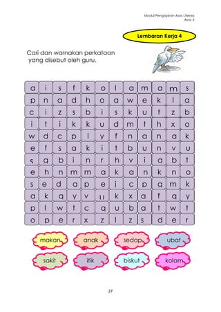 Modul Pengajaran Asas Literasi
                                                                            Asas 3




                                                  Lembaran Kerja 4


Cari dan warnakan perkataan
yang disebut oleh guru.



 a
 a    ii     s
             s    ff   g
                       k      p
                              o         lk    o
                                              a       l
                                                      m      a
                                                             a       m
                                                                     m        s
 p t
 p n         a d h
             a d h            o
                              o         a
                                        a     w
                                              w       e
                                                      e      k
                                                             k       l
                                                                     m        a
                                                                              a
c
c     ii     z
             z    s
                  s    b
                       b      ii        s
                                        s     k
                                              k       u
                                                      u      t       z
                                                                     z        b
                                                                              b
q
i     k
      t       x
              i   a
                  k    k
                       k      u
                              u         d
                                        d     m
                                              m       t
                                                      t      h
                                                             h       x
                                                                     x        o
w
w    d
     d       c
             c    p
                  p     ll    y
                              y         ff    n
                                              n       y
                                                      a      a
                                                             n       c
                                                                     a        i
                                                                              k
e
e     ff     ss   a
                  a    k
                       k      ii        tt    b
                                              b       u
                                                      u      n
                                                             n       v        u
                                                                              u
s
s    g
     g       b
             b    ii   n
                       n      rr        h
                                        h     v
                                              v       ii     a
                                                             a       b
                                                                     b        t
                                                                              t
e
e     h
      h      nn   m a
                  m m         k
                              a         a
                                        k     n
                                              a        o
                                                       n     k
                                                             k       n
                                                                     n        o
                                                                              o
d
s    ej      m
             d    u m
                  a pb        e
                              e         jj    c
                                              c       pp     g
                                                             g       m
                                                                     m        k
                                                                              k
a
a    k
     e
     k       q
             m
             q    y vv
                  y           w
                              u         k
                                        k     x
                                              x       aa     f
                                                             f       q
                                                                     q        y
                                                                              y
p
p    ll      w
             w    tt   c
                       c      q
                              q
                              w         u
                                        u     b
                                              b       aa     t
                                                             t       w
                                                                     w        t
                                                                              t
o
o    p
     p       e
             e    rr xx       z
                              z         ll    z
                                              z       ss     d
                                                             d       e
                                                                     e        r
                                                                              r

     makan             anak                  sedap                 ubat


     sakit             itik                  biskut               kolam




                                   27
 