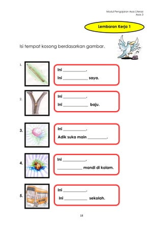 Modul Pengajaran Asas Literasi
                                                                   Asas 3




                                      Lembaran Kerja 1




Isi tempat kosong berdasarkan gambar.



1.
                Ini ____________.

                Ini _____________ saya.



                Ini ____________.
2.
                Ini _____________ baju.




3.              Ini ____________.

                Adik suka main __________.




                Ini ____________.
4.
                _____________ mandi di kolam.




                Ini ____________.
5.
                 Ini ____________ sekolah.



                             18
 