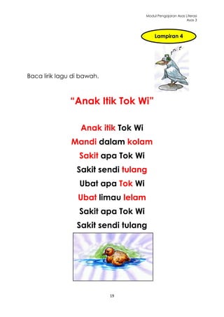 Modul Pengajaran Asas Literasi
                                                           Asas 3



                                          Lampiran 4




Baca lirik lagu di bawah.



               “Anak Itik Tok Wi”

                  Anak itik Tok Wi
               Mandi dalam kolam
                  Sakit apa Tok Wi
                 Sakit sendi tulang
                  Ubat apa Tok Wi
                 Ubat limau lelam
                  Sakit apa Tok Wi
                 Sakit sendi tulang




                            19
 