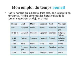 Mon emploi du temps 5èmeB
• Haz tu horario en la libreta. Para ello, pon la libreta en
horizontal. Arriba ponemos las horas y días de la
semana, que aquí os dejo escritos:
Heures Lundi Mardi Mercredi Jeudi Vendredi
9-10 Espagnol Maths Maths Espagnol Histoire-
géo
10-10:45 Espagnol Français Espagnol Sciences Réligion/
Valeurs
10:45-
11:30
L’anglais Sciences Espagnol Français Réligion/
Valeurs
11:30-12 Récré Récré Récré Récré Récré
12-13 L’histoire-
géo
P.Anglais Anglais P.Anglais Anglais
13-14 Maths Sport Musique Sport Maths
 