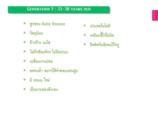 ✴ ลูกของ Baby Boomer
✴ วัตถุนิยม
✴ ก้าวร้าว ยะโส
✴ ไม่ภักดีองค์กร ไม่ยึดระบบ
✴ เปลี่ยนงานบ่อย
✴ อดทนต่ำ อยากได้ค่าตอบแทนสูง
✴ มี ideas ใหม่
✴ เป็นนายของตัวเอง
T
e
x
t
Generation Y : 21-38 years old
✴ เก่งเทคโนโลยี
✴ เหยียบขี้ไก่ไม่ฝ่อ
✴ ยึดติดกับสังคมโก้หรู
 