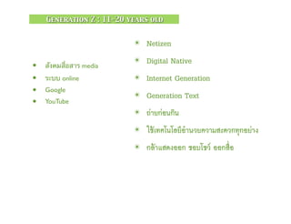 ✴ Netizen
✴ Digital Native
✴ Internet Generation
✴ Generation Text
✴ ถ่ายก่อนกิน
✴ ใช้เทคโนโลยีอำนวยความสะดวกทุกอย่าง
✴ กล้าแสดงออก ชอบโชว์ ออกสื่อ
• สังคมสื่อสาร media
• ระบบ online
• Google
• YouTube
Generation Z : 11-20 years old
 
