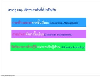 เรามาดู Clip แล้วหาประเด็นที่เกี่ยวข้องกับ
การสร้างบรรยากาศชั้นเรียน; (Classroom Atmosphere)
การบริหารจัดการชั้นเรียน(Classroom management)
จิตวิทยาการเรียนรู้ที่เหมาะสมกับผู้เรียน (Education Psychology)
Sunday, September 22, 13
 