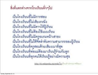 สิ่งที่แตกต่างจากโรงเรียนทั่วๆไป
เป็นโรงเรียนที่ไม่มีการสอบ  
เป็นโรงเรียนที่ไม่เสียงระฆัง  
เป็นโรงเรียนที่ไม่มีดาวให้ผู้เรียน  
เป็นโรงเรียนที่ไม่ต้องใช้แบบเรียน  
เป็นโรงเรียนที่ไม่มีครูอบรมหน้าเสาธง  
เป็นโรงเรียนที่ไม่ได้จัดลำดับความสามารถของผู้เรียน  
เป็นโรงเรียนที่ครูสอนด้วยเสียงเบาที่สุด  
เป็นโรงเรียนที่พ่อแม่ต้องมาเรียนรู้ร่วมกับลูก  
เป็นโรงเรียนที่ทุกคนได้เรียนรู้อย่างมีความสุข
http://th.wikipedia.org/wiki/โรงเรียนลําปลายมาศพัฒนา
Sunday, September 22, 13
 