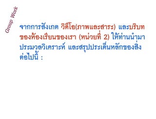จากการสังเกต วิดีโอ(ภาพและสาระ) และบริบท
ของห้องเรียนของเรา (หน่วยที่ 2) ให้ท่านนำมา
ประมวลวิเคราะห์ และสรุปประเด็นหลักของสิ่ง
ต่อไปนี้ :
GroupWork
 