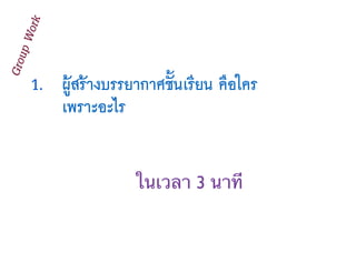 1. ผู้สร้างบรรยากาศชั้นเรียน คือใคร
เพราะอะไร
GroupWork
ในเวลา 3 นาที
 