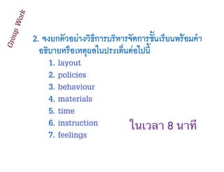 2. จงยกตัวอย่างวิธีการบริหารจัดการชั้นเรียนพร้อมคำ
อธิบายหรือเหตุผลในประเด็นต่อไปนี้
1. layout
2. policies
3. behaviour
4. materials
5. time
6. instruction
7. feelings
GroupWork
ในเวลา 8 นาที
 