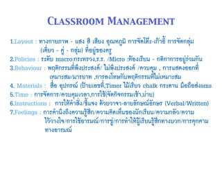 1.Layout : ทางกายภาพ - แสง สี เสียง อุณหภูมิ การจัดโต๊ะ-เก้าอี้ การจัดกลุ่ม  
(เดี่ยว - คู่ - กลุ่ม) ที่อยู่ของครู
2.Policies : ระดับ macro:กระทรวง,ร.ร. /Micro :ห้องเรียน - กติกาการอยู่ร่วมกัน
3.Behaviour : พฤติกรรมที่พึงประสงค์/ ไม่พึงประสงค์ /ควบคุม , การแสดงออกที่ 
เหมาะสม/มารยาท ,การลงโทษกับพฤติกรรมที่ไม่เหมาะสม
4. Materials : สื่อ อุปกรณ์ (ป้ายเลขที่,Timer ไม้เรียว chalk กระดาน มือถือส่งsms
5.Time : การจัดการ/ควบคุมเวลา,การใช้(จัดกิจกรรมเช้า,บ่าย)
6.Instructions : การให้คำสั่ง/ชี้แจง ด้วยวาจา-ลายลักษณ์อักษร (Verbal/Written)
7.Feelings : การคำนึงถึงความรู้สึก/ความคิดเห็นของนักเรียน/ความกลัว/ความ 
ไว้วางใจ/การใช้อารมณ์/การขู่/การทำให้ผู้เรียนรู้สึกทางบวก/การคุกคาม 
ทางอารมณ์
Classroom Management
 