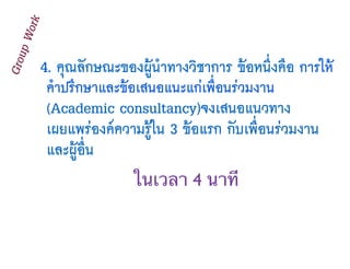 4. คุณลักษณะของผู้นำทางวิชาการ ข้อหนึ่งคือ การให้
คําปรึกษาและข้อเสนอแนะแก่เพื่อนร่วมงาน
(Academic consultancy)จงเสนอแนวทาง
เผยแพร่องค์ความรู้ใน 3 ข้อแรก กับเพื่อนร่วมงาน
และผู้อื่น
GroupWork
ในเวลา 4 นาที
 