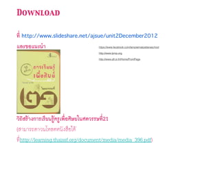 Download
ที่ http://www.slideshare.net/ajsue/unit2December2012
และขอแนะนํา
วิถิสร้างการเรียนรู้ครูเพื่อศิษยในศตวรรษที่21
(สามารถดาวนโหลดหนังสือได้
ที่http://learning.thaissf.org/document/media/media_396.pdf)
https://www.facebook.com/lamplaimatpattanaschool
http://www.lpmp.org
http://www.qlf.or.th/Home/FrontPage
 