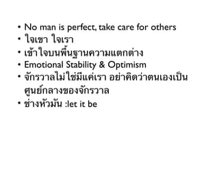 • No man is perfect, take care for others
• ใจเขา ใจเรา
• เข้าใจบนพื้นฐานความแตกต่าง
• Emotional Stability & Optimism
• จักรวาลไม่ใช่มีแค่เรา อย่าคิดว่าตนเองเป็น
ศูนย์กลางของจักรวาล
• ช่างหัวมัน :let it be
 