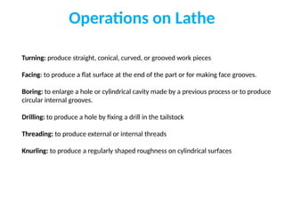 Operations on Lathe
Turning: produce straight, conical, curved, or grooved work pieces
Facing: to produce a flat surface at the end of the part or for making face grooves.
Boring: to enlarge a hole or cylindrical cavity made by a previous process or to produce
circular internal grooves.
Drilling: to produce a hole by fixing a drill in the tailstock
Threading: to produce external or internal threads
Knurling: to produce a regularly shaped roughness on cylindrical surfaces
 