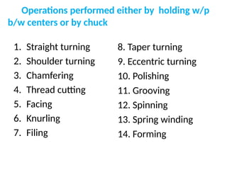 Operations performed either by holding w/p
b/w centers or by chuck
1. Straight turning
2. Shoulder turning
3. Chamfering
4. Thread cutting
5. Facing
6. Knurling
7. Filing
8. Taper turning
9. Eccentric turning
10. Polishing
11. Grooving
12. Spinning
13. Spring winding
14. Forming
 