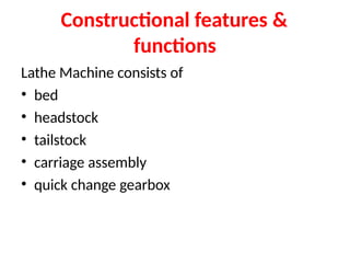 Constructional features &
functions
Lathe Machine consists of
• bed
• headstock
• tailstock
• carriage assembly
• quick change gearbox
 