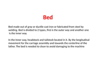 Bed made out of gray or ductile cast iron or fabricated from steel by
welding. Bed is divided to 2 types, first is the outer way and another one
is the inner way.
In the Inner way, headstock and tailstock located in it. By the longitudinal
movement for the carriage assembly and towards the centerline of the
lather. The bed is needed to clean to avoid damaging to the machine
Bed
 