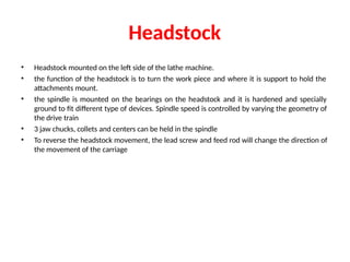 Headstock
• Headstock mounted on the left side of the lathe machine.
• the function of the headstock is to turn the work piece and where it is support to hold the
attachments mount.
• the spindle is mounted on the bearings on the headstock and it is hardened and specially
ground to fit different type of devices. Spindle speed is controlled by varying the geometry of
the drive train
• 3 jaw chucks, collets and centers can be held in the spindle
• To reverse the headstock movement, the lead screw and feed rod will change the direction of
the movement of the carriage
 