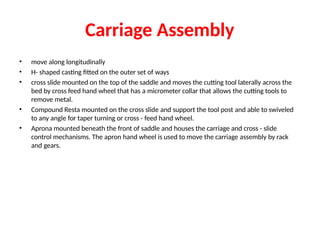 Carriage Assembly
• move along longitudinally
• H- shaped casting fitted on the outer set of ways
• cross slide mounted on the top of the saddle and moves the cutting tool laterally across the
bed by cross feed hand wheel that has a micrometer collar that allows the cutting tools to
remove metal.
• Compound Resta mounted on the cross slide and support the tool post and able to swiveled
to any angle for taper turning or cross - feed hand wheel.
• Aprona mounted beneath the front of saddle and houses the carriage and cross - slide
control mechanisms. The apron hand wheel is used to move the carriage assembly by rack
and gears.
 