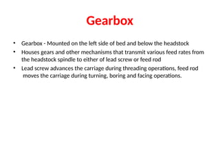 Gearbox
• Gearbox - Mounted on the left side of bed and below the headstock
• Houses gears and other mechanisms that transmit various feed rates from
the headstock spindle to either of lead screw or feed rod
• Lead screw advances the carriage during threading operations, feed rod
moves the carriage during turning, boring and facing operations.
 
