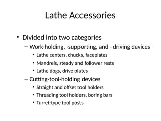 Lathe Accessories
• Divided into two categories
– Work-holding, -supporting, and –driving devices
• Lathe centers, chucks, faceplates
• Mandrels, steady and follower rests
• Lathe dogs, drive plates
– Cutting-tool-holding devices
• Straight and offset tool holders
• Threading tool holders, boring bars
• Turret-type tool posts
 