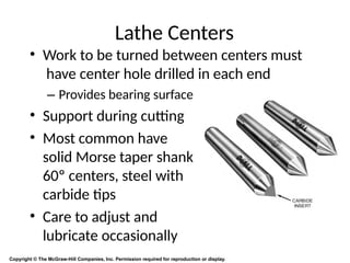 Lathe Centers
• Work to be turned between centers must
have center hole drilled in each end
– Provides bearing surface
• Support during cutting
• Most common have
solid Morse taper shank
60º centers, steel with
carbide tips
• Care to adjust and
lubricate occasionally
Copyright © The McGraw-Hill Companies, Inc. Permission required for reproduction or display.
 