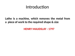 Introduction
Lathe is a machine, which removes the metal from
a piece of work to the required shape & size
HENRY MAUDSLAY - 1797
 