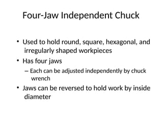 Four-Jaw Independent Chuck
• Used to hold round, square, hexagonal, and
irregularly shaped workpieces
• Has four jaws
– Each can be adjusted independently by chuck
wrench
• Jaws can be reversed to hold work by inside
diameter
 