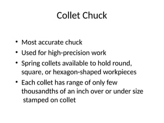 Collet Chuck
• Most accurate chuck
• Used for high-precision work
• Spring collets available to hold round,
square, or hexagon-shaped workpieces
• Each collet has range of only few
thousandths of an inch over or under size
stamped on collet
 