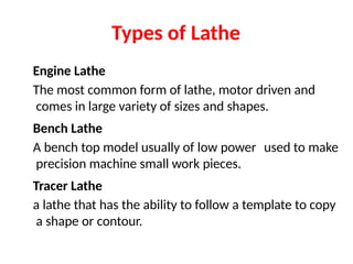 Types of Lathe
Engine Lathe
The most common form of lathe, motor driven and
comes in large variety of sizes and shapes.
Bench Lathe
A bench top model usually of low power used to make
precision machine small work pieces.
Tracer Lathe
a lathe that has the ability to follow a template to copy
a shape or contour.
 