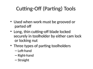 Cutting-Off (Parting) Tools
• Used when work must be grooved or
parted off
• Long, thin cutting-off blade locked
securely in toolholder by either cam lock
or locking nut
• Three types of parting toolholders
– Left-hand
– Right-hand
– Straight
 