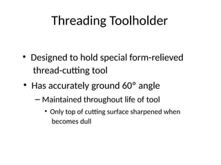 Threading Toolholder
• Designed to hold special form-relieved
thread-cutting tool
• Has accurately ground 60º angle
– Maintained throughout life of tool
• Only top of cutting surface sharpened when
becomes dull
 