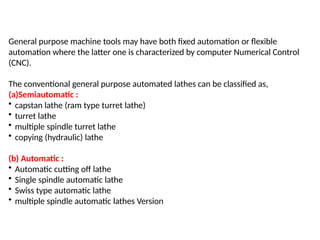 General purpose machine tools may have both fixed automation or flexible
automation where the latter one is characterized by computer Numerical Control
(CNC).
The conventional general purpose automated lathes can be classified as,
(a)Semiautomatic :
• capstan lathe (ram type turret lathe)
• turret lathe
• multiple spindle turret lathe
• copying (hydraulic) lathe
(b) Automatic :
• Automatic cutting off lathe
• Single spindle automatic lathe
• Swiss type automatic lathe
• multiple spindle automatic lathes Version
 