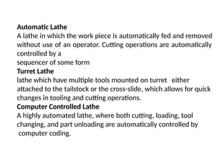 Automatic Lathe
A lathe in which the work piece is automatically fed and removed
without use of an operator. Cutting operations are automatically
controlled by a
sequencer of some form
Turret Lathe
lathe which have multiple tools mounted on turret either
attached to the tailstock or the cross-slide, which allows for quick
changes in tooling and cutting operations.
Computer Controlled Lathe
A highly automated lathe, where both cutting, loading, tool
changing, and part unloading are automatically controlled by
computer coding.
 
