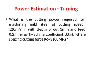 Power Estimation - Turning
• What is the cutting power required for
machining mild steel at cutting speed
120m/min with depth of cut 3mm and feed
0.2mm/rev (Machine coefficient 80%), where
specific cutting force Kc=3100MPa?
 