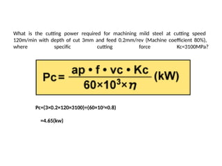 What is the cutting power required for machining mild steel at cutting speed
120m/min with depth of cut 3mm and feed 0.2mm/rev (Machine coefficient 80%),
where specific cutting force Kc=3100MPa?
Pc=(3×0.2×120×3100)÷(60×103×0.8)
=4.65(kw)
 