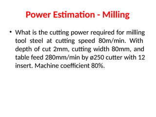 Power Estimation - Milling
• What is the cutting power required for milling
tool steel at cutting speed 80m/min. With
depth of cut 2mm, cutting width 80mm, and
table feed 280mm/min by ø250 cutter with 12
insert. Machine coefficient 80%.
 