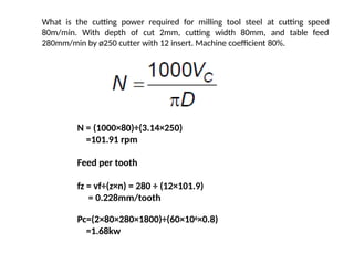 What is the cutting power required for milling tool steel at cutting speed
80m/min. With depth of cut 2mm, cutting width 80mm, and table feed
280mm/min by ø250 cutter with 12 insert. Machine coefficient 80%.
N = (1000×80)÷(3.14×250)
=101.91 rpm
Feed per tooth
fz = vf÷(z×n) = 280 ÷ (12×101.9)
= 0.228mm/tooth
Pc=(2×80×280×1800)÷(60×106×0.8)
=1.68kw
 