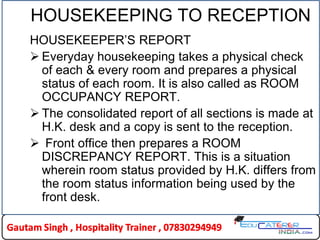HOUSEKEEPING TO RECEPTION
HOUSEKEEPER’S REPORT
 Everyday housekeeping takes a physical check
of each & every room and prepares a physical
status of each room. It is also called as ROOM
OCCUPANCY REPORT.
 The consolidated report of all sections is made at
H.K. desk and a copy is sent to the reception.
 Front office then prepares a ROOM
DISCREPANCY REPORT. This is a situation
wherein room status provided by H.K. differs from
the room status information being used by the
front desk.
 
