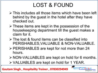 LOST & FOUND
 This includes all those items which have been left
behind by the guest in the hotel after they have
checked out.
 These items are kept in the possession of the
housekeeping department till the guest makes a
claim for it.
 The lost & found items can be classified into
PERISHABLES,VALUABLE & NON-VALUABLE.
 PERISHABLES are kept for not more than 24
hours.
 NON-VALUABLES are kept on hold for 6 months.
 VALUABLES are kept on hold for 1 YEAR.
 
