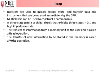 11/12/2024 Dr. Sarabjeet Kaur Logic Design & Computer Architecture Unit 2 101
• Registers are used to quickly accept, store, and transfer data and
instructions that are being used immediately by the CPU.
• Multiplexers can be used to construct a common bus.
• A three-state gate is a digital circuit that exhibits three states – 0,1 and
high impedance state.
• The transfer of information from a memory unit to the user end is called
a Read operation.
• The transfer of new information to be stored in the memory is called
a Write operation.
Recap
 