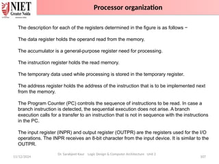 11/12/2024 107
Dr. Sarabjeet Kaur Logic Design & Computer Architecture Unit 2
The description for each of the registers determined in the figure is as follows −
The data register holds the operand read from the memory.
The accumulator is a general-purpose register need for processing.
The instruction register holds the read memory.
The temporary data used while processing is stored in the temporary register.
The address register holds the address of the instruction that is to be implemented next
from the memory.
The Program Counter (PC) controls the sequence of instructions to be read. In case a
branch instruction is detected, the sequential execution does not arise. A branch
execution calls for a transfer to an instruction that is not in sequence with the instructions
in the PC.
The input register (INPR) and output register (OUTPR) are the registers used for the I/O
operations. The INPR receives an 8-bit character from the input device. It is similar to the
OUTPR.
Processor organization
 