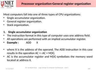 11/12/2024 109
Most computers fall into one of three types of CPU organizations:
• Single accumulator organization.
• General register organization.
• Stack organization.
1. Single accumulator organization
• The instruction format in this type of computer uses one address field.
• All operations are performed with an implied accumulator register.
• Example : ADD X
• where X is the address of the operand. The ADD instruction in this case
results in the operation AC <--AC + M[X].
• AC is the accumulator register and M[X] symbolizes the memory word
located at address X.
Dr. Sarabjeet Kaur Logic Design & Computer Architecture Unit 2
Processor organization-General register organization
 