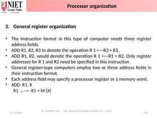 11/12/2024 110
2. General register organization
• The instruction format in this type of computer needs three register
address fields.
• ADD R1, R2, R3 to denote the operation R 1 <---R2 + R3 .
• ADD R1, R2, would denote the operation R 1 <---R1 + R2. Only register
addresses for R 1 and R2 need be specified in this instruction.
• General register-type computers employ two or three address fields in
their instruction format.
• Each address field may specify a processor register or a memory word.
• ADD R1, X
R1 ---- R1 + M [X]
Dr. Sarabjeet Kaur Logic Design & Computer Architecture Unit 2
Processor organization
 