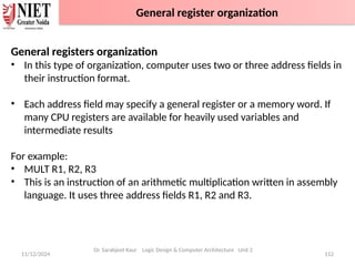 11/12/2024 112
General registers organization
• In this type of organization, computer uses two or three address fields in
their instruction format.
• Each address field may specify a general register or a memory word. If
many CPU registers are available for heavily used variables and
intermediate results
For example:
• MULT R1, R2, R3
• This is an instruction of an arithmetic multiplication written in assembly
language. It uses three address fields R1, R2 and R3.
Dr. Sarabjeet Kaur Logic Design & Computer Architecture Unit 2
General register organization
 
