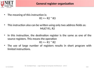 11/12/2024 114
• The meaning of this instruction is:
R1 <-- R2 * R3
• This instruction also can be written using only two address fields as:
MULT R1, R2
• In this instruction, the destination register is the same as one of the
source registers. This means the operation
R1 <-- R1 * R2
• The use of large number of registers results in short program with
limited instructions.
Dr. Sarabjeet Kaur Logic Design & Computer Architecture Unit 2
General register organization
 