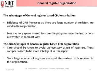 11/12/2024 124
The advantages of General register based CPU organization
• Efficiency of CPU increases as there are large number of registers are
used in this organization.
• Less memory space is used to store the program since the instructions
are written in compact way.
The disadvantages of General register based CPU organization
• Care should be taken to avoid unnecessary usage of registers. Thus,
compilers need to be more intelligent in this aspect.
• Since large number of registers are used, thus extra cost is required in
this organization.
Dr. Sarabjeet Kaur Logic Design & Computer Architecture Unit 2
General register organization
 