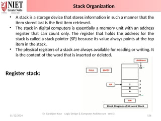 11/12/2024 126
• A stack is a storage device that stores information in such a manner that the
item stored last is the first item retrieved.
• The stack in digital computers is essentially a memory unit with an address
register that can count only. The register that holds the address for the
stack is called a stack pointer (SP) because its value always points at the top
item in the stack.
• The physical registers of a stack are always available for reading or writing. It
is the content of the word that is inserted or deleted.
Register stack:
Dr. Sarabjeet Kaur Logic Design & Computer Architecture Unit 2
Stack Organization
 