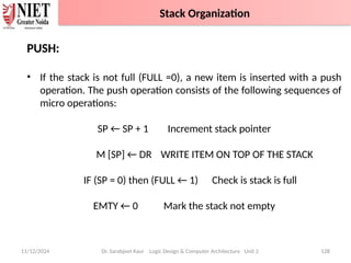 11/12/2024 Dr. Sarabjeet Kaur Logic Design & Computer Architecture Unit 2 128
PUSH:
• If the stack is not full (FULL =0), a new item is inserted with a push
operation. The push operation consists of the following sequences of
micro operations:
SP ← SP + 1 Increment stack pointer
M [SP] ← DR WRITE ITEM ON TOP OF THE STACK
IF (SP = 0) then (FULL ← 1) Check is stack is full
EMTY ← 0 Mark the stack not empty
Stack Organization
 